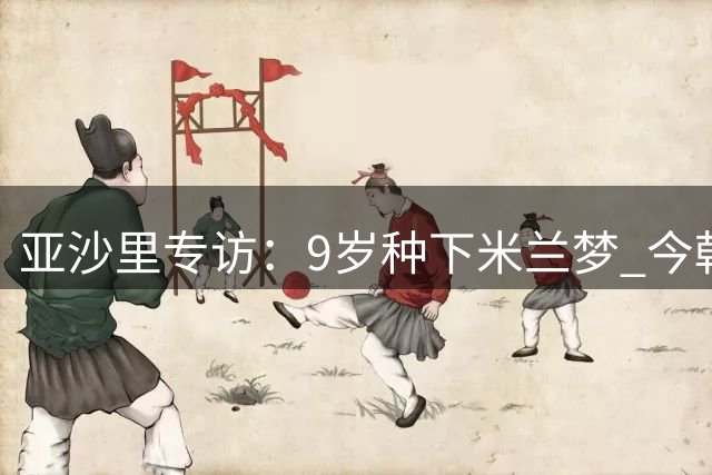 亚沙里专访：9岁种下米兰梦 今朝欲证实力时