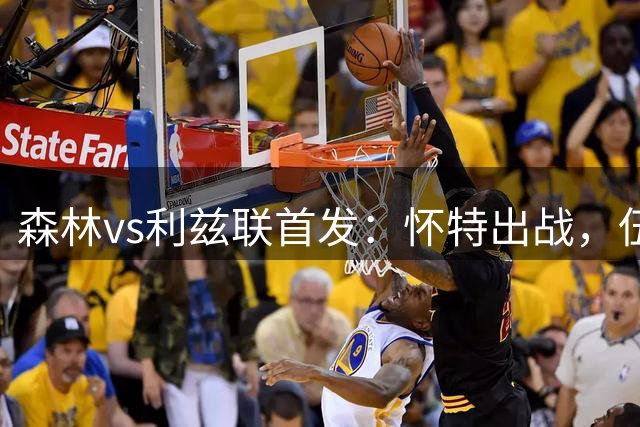 森林vs利兹联首发：怀特出战，伍德替补待命，特拉福德首秀！