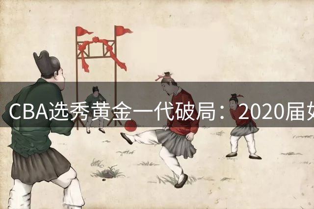 CBA选秀黄金一代破局：2020届如何改写联赛人才格局
